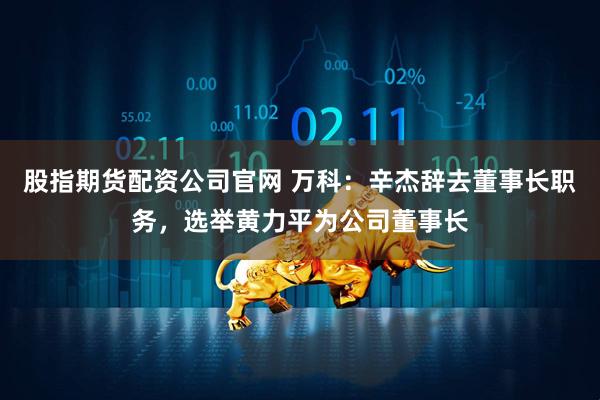 股指期货配资公司官网 万科：辛杰辞去董事长职务，选举黄力平为公司董事长