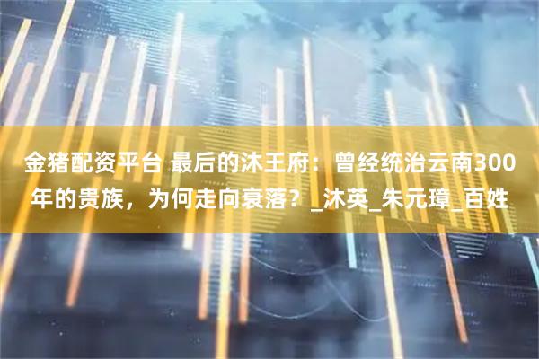 金猪配资平台 最后的沐王府：曾经统治云南300年的贵族，为何走向衰落？_沐英_朱元璋_百姓