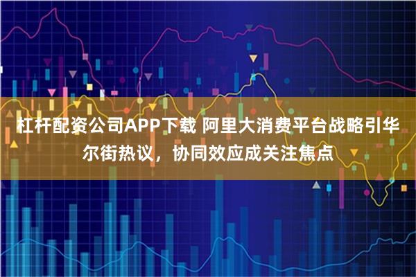 杠杆配资公司APP下载 阿里大消费平台战略引华尔街热议,协同效应成关注焦点