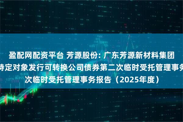 盈配网配资平台 芳源股份: 广东芳源新材料集团股份有限公司向不特定对象发行可转换公司债券第二次临时受托管理事务报告(2025年度)