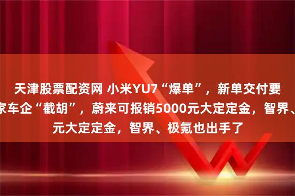 天津股票配资网 小米YU7“爆单”,新单交付要等到明年!多家车企“截胡”,蔚来可报销5000元大定定金,智界、极氪也出手了