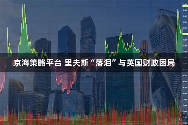 京海策略平台 里夫斯“落泪”与英国财政困局