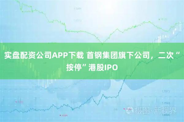 实盘配资公司APP下载 首钢集团旗下公司，二次“按停”港股IPO
