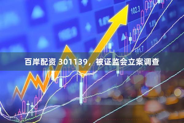 百岸配资 301139,被证监会立案调查