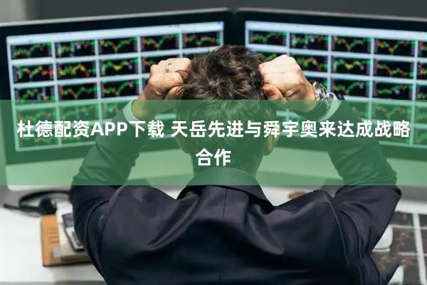 杜德配资APP下载 天岳先进与舜宇奥来达成战略合作