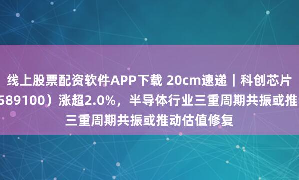 线上股票配资软件APP下载 20cm速递｜科创芯片ETF国泰（589100）涨超2.0%，半导体行业三重周期共振或推动估值修复