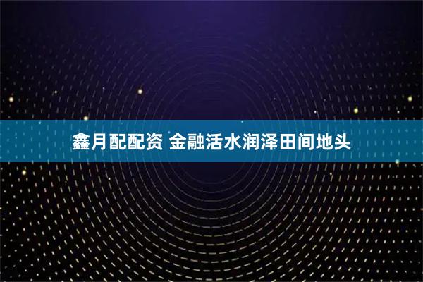 鑫月配配资 金融活水润泽田间地头