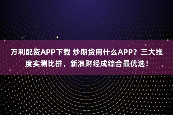万利配资APP下载 炒期货用什么APP？三大维度实测比拼，新浪财经成综合最优选！