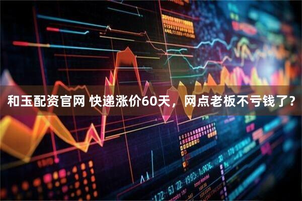 和玉配资官网 快递涨价60天，网点老板不亏钱了？