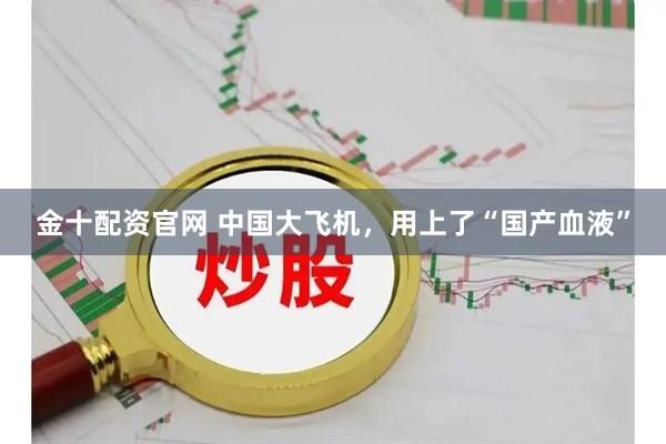 金十配资官网 中国大飞机，用上了“国产血液”