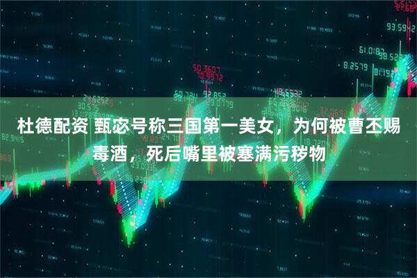 杜德配资 甄宓号称三国第一美女,为何被曹丕赐毒酒,死后嘴里被塞满污秽物