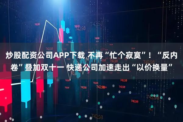 炒股配资公司APP下载 不再“忙个寂寞”！“反内卷”叠加双十一 快递公司加速走出“以价换量”