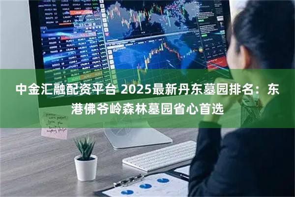 中金汇融配资平台 2025最新丹东墓园排名：东港佛爷岭森林墓园省心首选