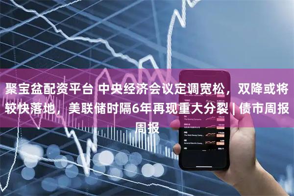 聚宝盆配资平台 中央经济会议定调宽松，双降或将较快落地，美联储时隔6年再现重大分裂 | 债市周报