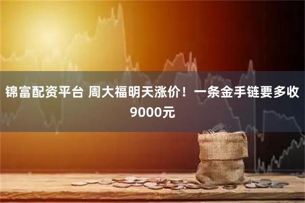 锦富配资平台 周大福明天涨价！一条金手链要多收9000元