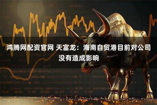 鸿腾网配资官网 天富龙：海南自贸港目前对公司没有造成影响