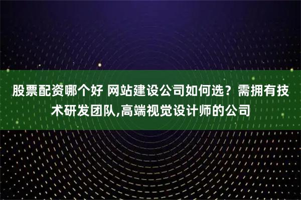 股票配资哪个好 网站建设公司如何选？需拥有技术研发团队,高端视觉设计师的公司