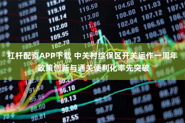 杠杆配资APP下载 中关村综保区开关运作一周年 政策创新与通关便利化率先突破