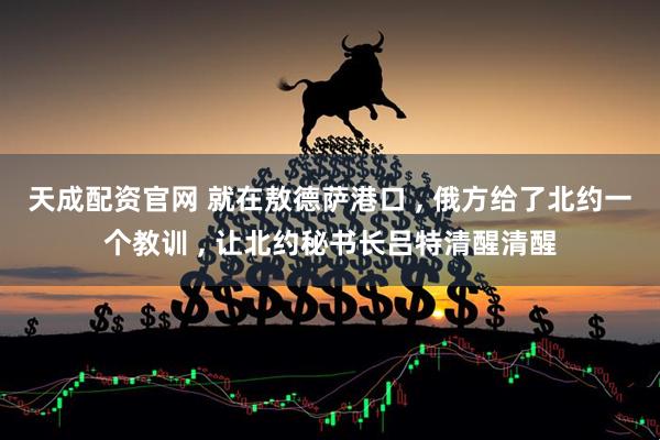 天成配资官网 就在敖德萨港口 , 俄方给了北约一个教训 , 让北约秘书长吕特清醒清醒