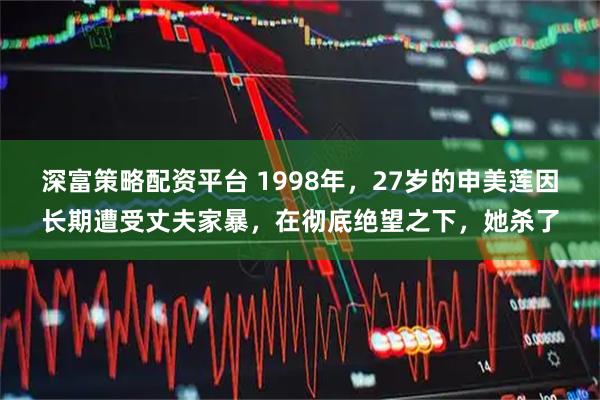 深富策略配资平台 1998年，27岁的申美莲因长期遭受丈夫家暴，在彻底绝望之下，她杀了