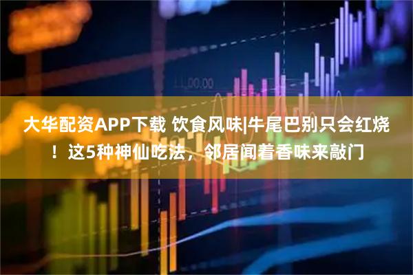 大华配资APP下载 饮食风味|牛尾巴别只会红烧！这5种神仙吃法，邻居闻着香味来敲门