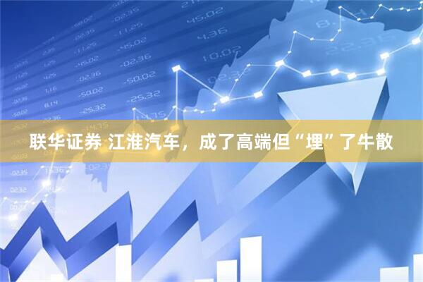 联华证券 江淮汽车，成了高端但“埋”了牛散