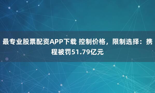 最专业股票配资APP下载 控制价格，限制选择：携程被罚51.79亿元